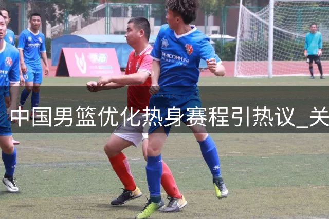 中国男篮优化热身赛程引热议 关键战前为海外球员开绿灯